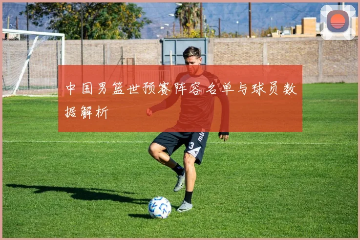 中国男篮世预赛阵容名单与球员数据解析