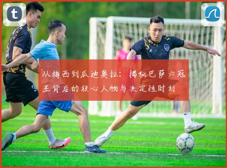 从梅西到瓜迪奥拉：揭秘巴萨六冠王背后的核心人物与决定性时刻
