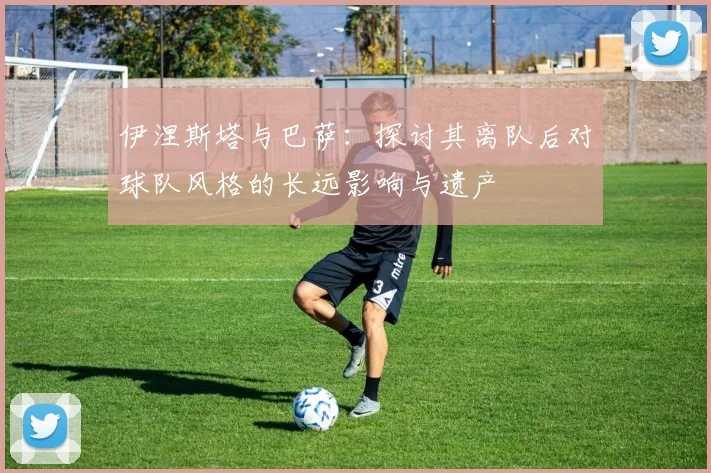 伊涅斯塔与巴萨：探讨其离队后对球队风格的长远影响与遗产