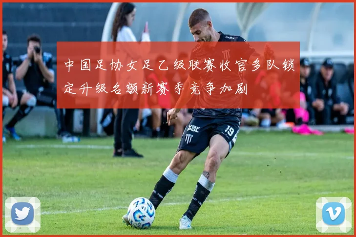 中国足协女足乙级联赛收官多队锁定升级名额新赛季竞争加剧