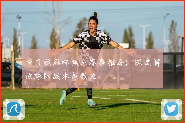 今日欧冠杯焦点赛事推荐：深度解读球队战术与数据