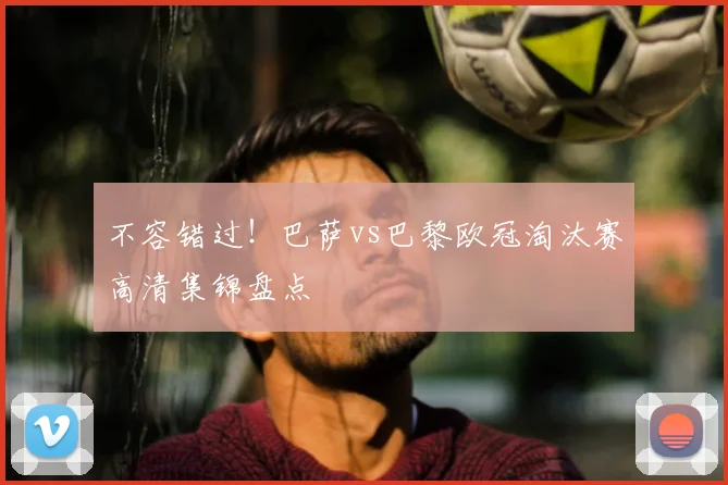 不容错过！巴萨vs巴黎欧冠淘汰赛高清集锦盘点