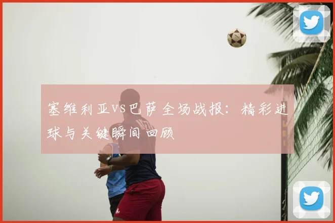 塞维利亚vs巴萨全场战报：精彩进球与关键瞬间回顾