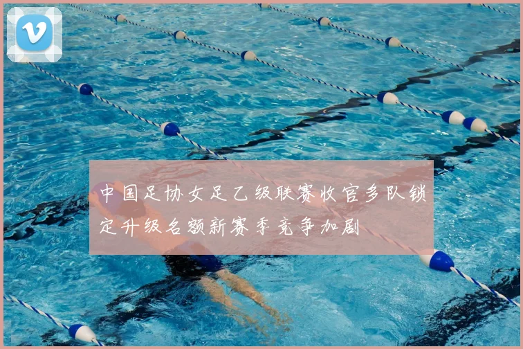 中国足协女足乙级联赛收官多队锁定升级名额新赛季竞争加剧