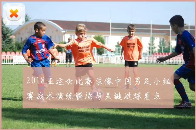 2018亚运会比赛录像中国男足小组赛战术演练解读与关键进球看点