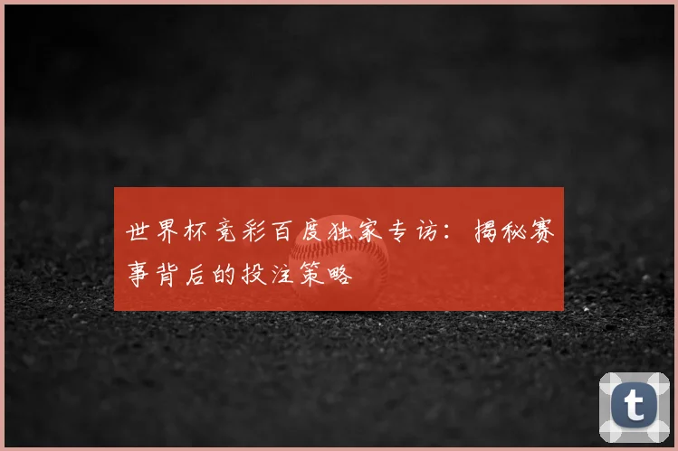 世界杯竞彩百度独家专访：揭秘赛事背后的投注策略