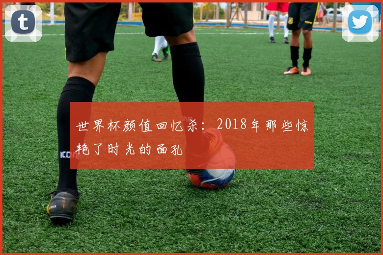 世界杯颜值回忆杀：2018年那些惊艳了时光的面孔