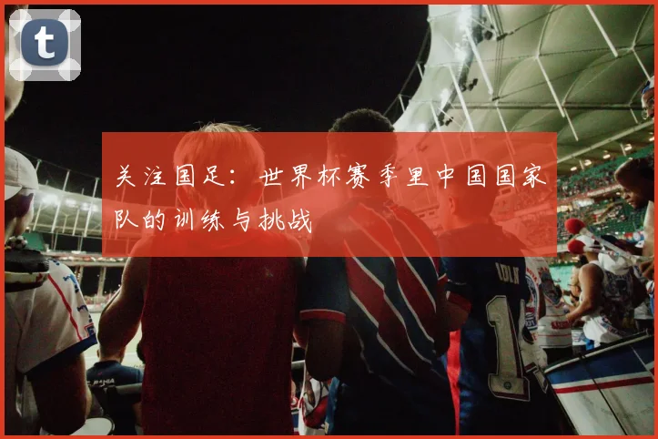 关注国足：世界杯赛季里中国国家队的训练与挑战