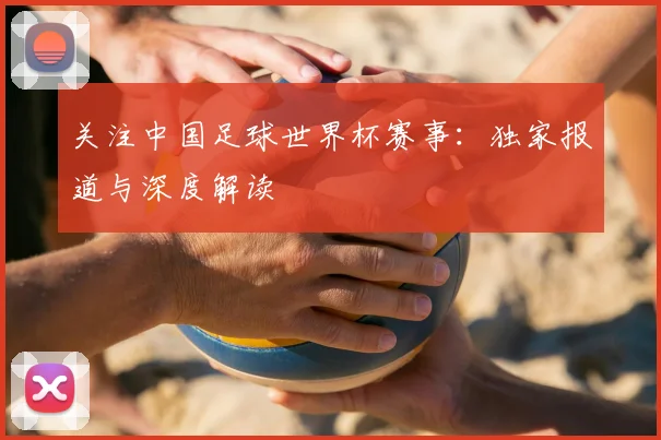 关注中国足球世界杯赛事：独家报道与深度解读