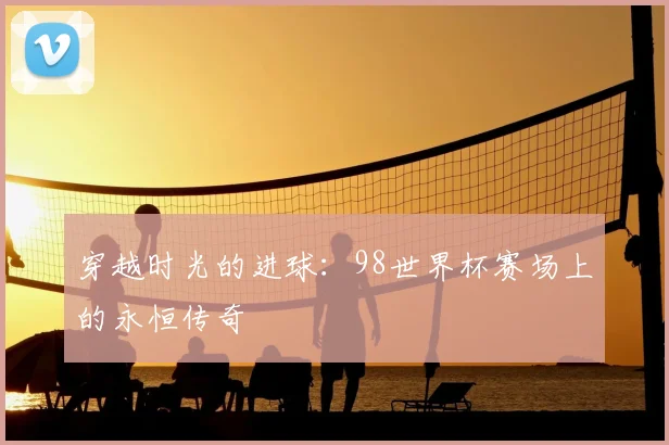 穿越时光的进球:98世界杯赛场上的永恒传奇
