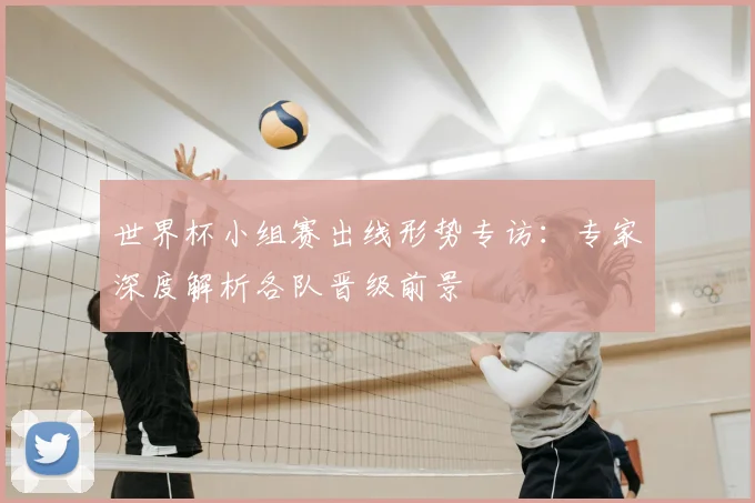世界杯小组赛出线形势专访:专家深度解析各队晋级前景