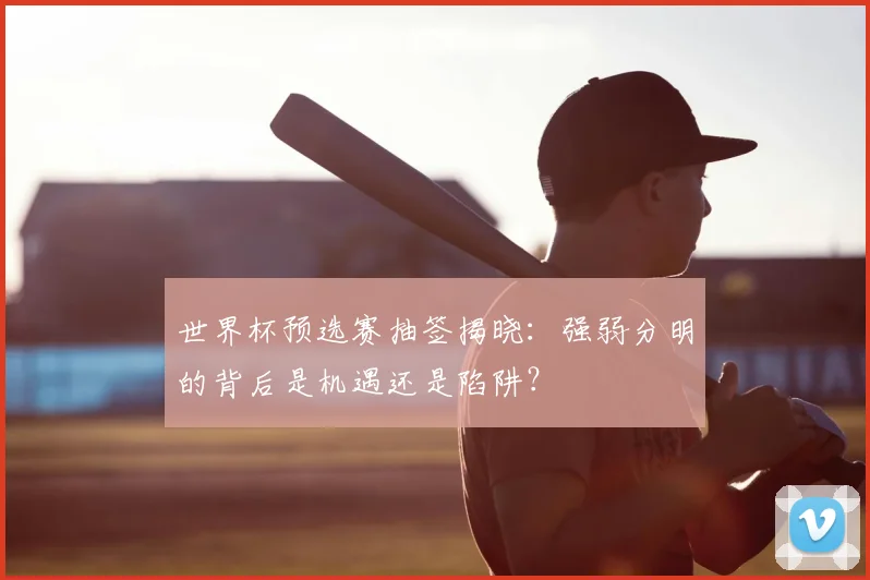 世界杯预选赛抽签揭晓：强弱分明的背后是机遇还是陷阱？