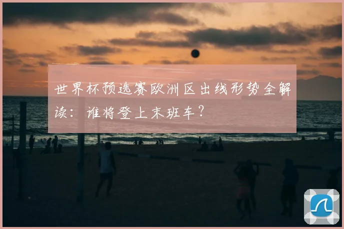 世界杯预选赛欧洲区出线形势全解读：谁将登上末班车？